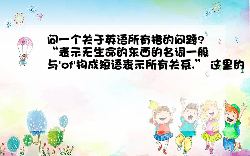 问一个关于英语所有格的问题?“表示无生命的东西的名词一般与'of'构成短语表示所有关系.” 这里的“无生命的东西”是指o