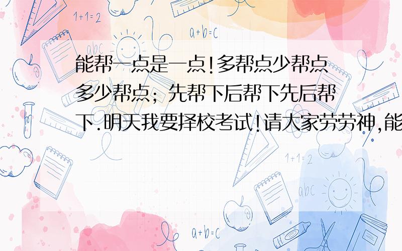 能帮一点是一点!多帮点少帮点多少帮点；先帮下后帮下先后帮下.明天我要择校考试!请大家劳劳神,能帮的就帮,不能帮的就请您帮