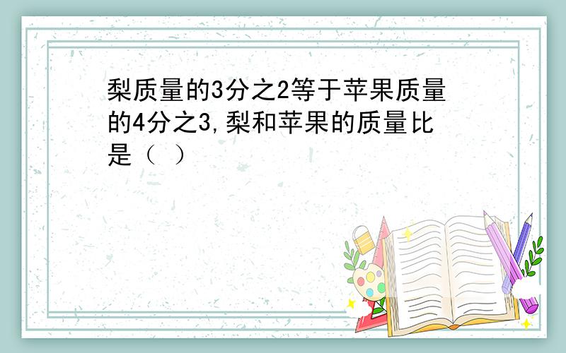 梨质量的3分之2等于苹果质量的4分之3,梨和苹果的质量比是（ ）