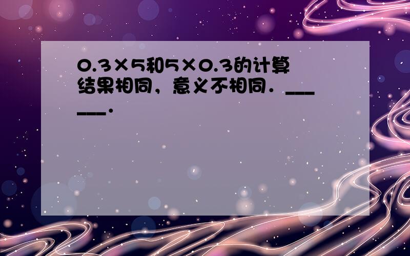 0.3×5和5×0.3的计算结果相同，意义不相同．______．