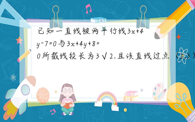 已知一直线被两平行线3x+4y-7=0与3x+4y+8=0所截线段长为3√2.且该直线过点（2,3）,求该直线方程.