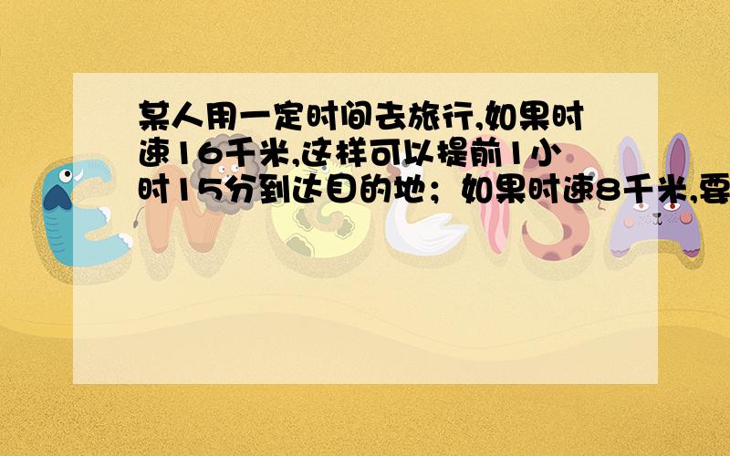 某人用一定时间去旅行,如果时速16千米,这样可以提前1小时15分到达目的地；如果时速8千米,要比预定时间晚2.5小时到达