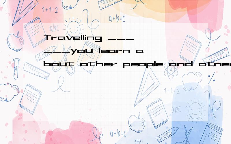 Travelling ______you learn about other people and otner plac