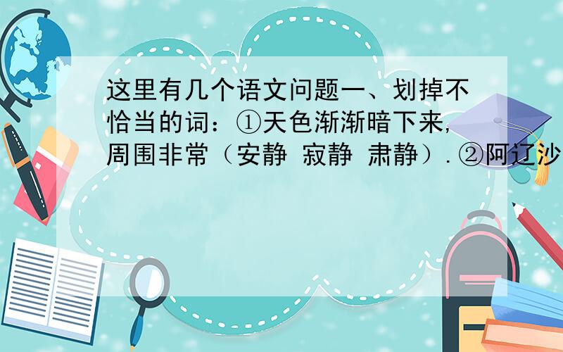 这里有几个语文问题一、划掉不恰当的词：①天色渐渐暗下来,周围非常（安静 寂静 肃静）.②阿辽沙读书的热望,谁也（阻挡 阻