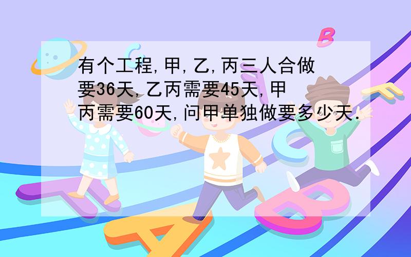 有个工程,甲,乙,丙三人合做要36天,乙丙需要45天,甲丙需要60天,问甲单独做要多少天．