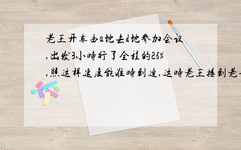 老王开车由a地去d地参加会议,出发3小时行了全程的25%,照这样速度能准时到达,这时老王接到老李的电话,