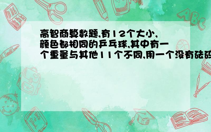 高智商算数题,有12个大小,颜色都相同的乒乓球,其中有一个重量与其他11个不同,用一个没有砝码的天平,只能测量3次,怎样