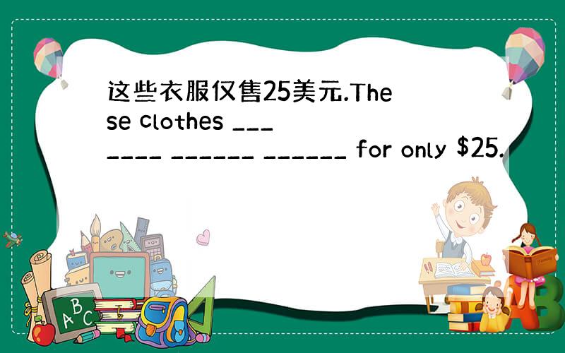 这些衣服仅售25美元.These clothes _______ ______ ______ for only $25.