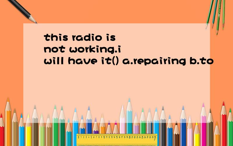 this radio is not working.i will have it() a.repairing b.to