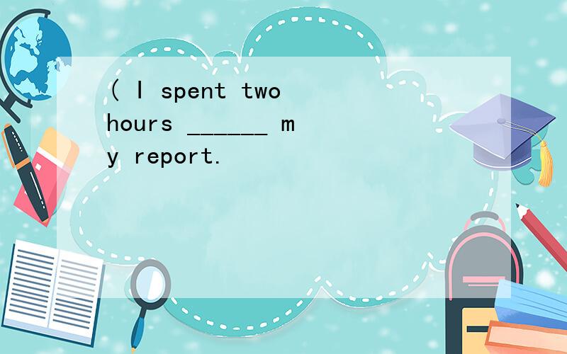 ( I spent two hours ______ my report.