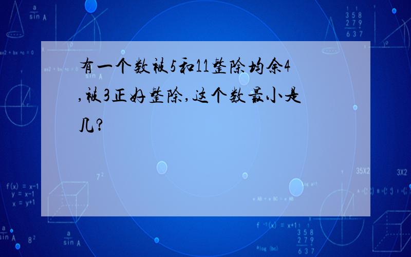 有一个数被5和11整除均余4,被3正好整除,这个数最小是几?