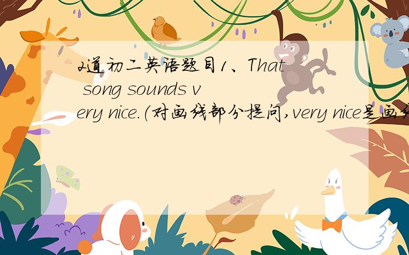 2道初二英语题目1、That song sounds very nice．（对画线部分提问,very nice是画线的）