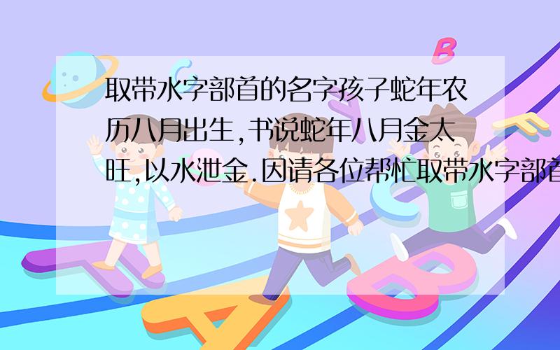 取带水字部首的名字孩子蛇年农历八月出生,书说蛇年八月金太旺,以水泄金.因请各位帮忙取带水字部首名,字意为健康平安.孩子他