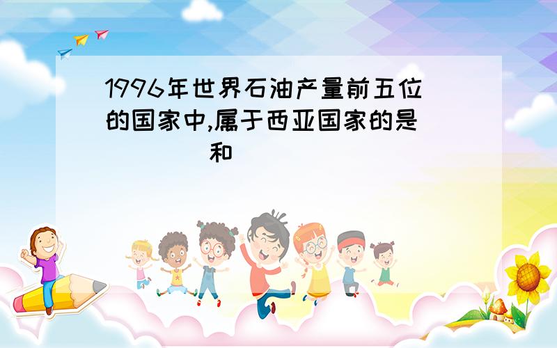 1996年世界石油产量前五位的国家中,属于西亚国家的是_____和_____