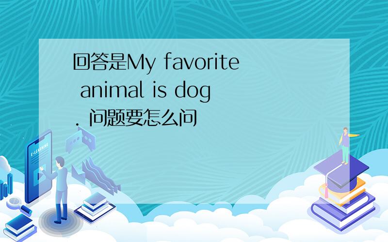 回答是My favorite animal is dog. 问题要怎么问