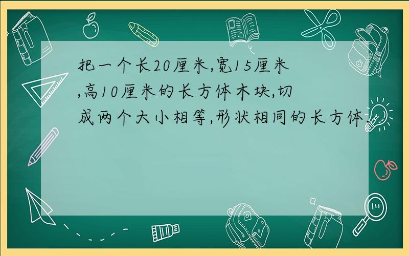 把一个长20厘米,宽15厘米,高10厘米的长方体木块,切成两个大小相等,形状相同的长方体.