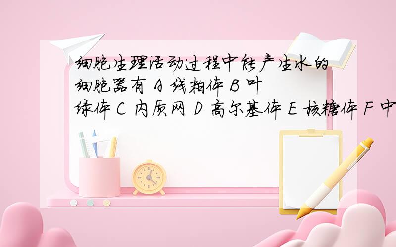 细胞生理活动过程中能产生水的细胞器有 A 线粒体 B 叶绿体 C 内质网 D 高尔基体 E 核糖体 F 中心体