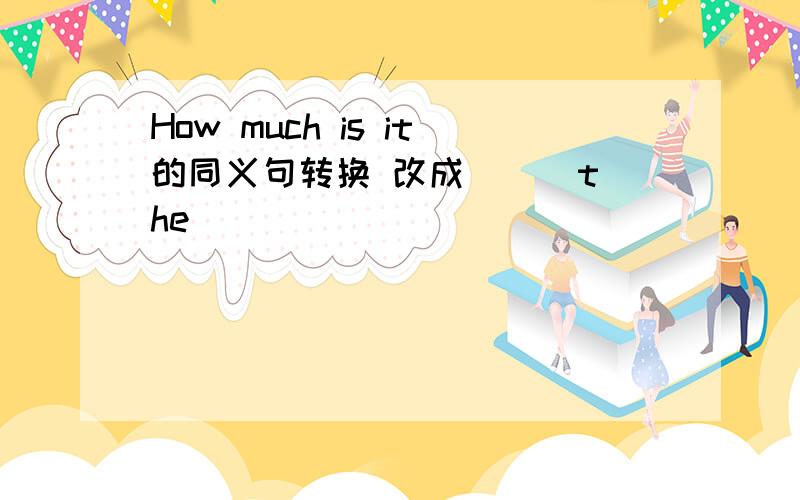 How much is it的同义句转换 改成 （ ）the( )