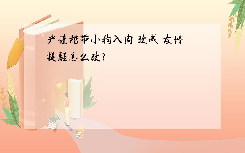 严谨携带小狗入内 改成 友情提醒怎么改?