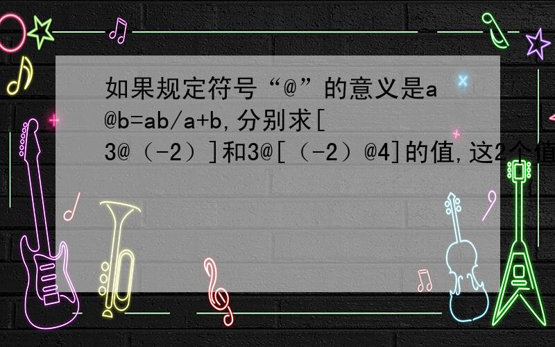 如果规定符号“@”的意义是a@b=ab/a+b,分别求[3@（-2）]和3@[（-2）@4]的值,这2个值相等吗?