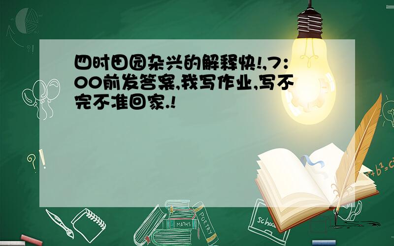 四时田园杂兴的解释快!,7：00前发答案,我写作业,写不完不准回家.!