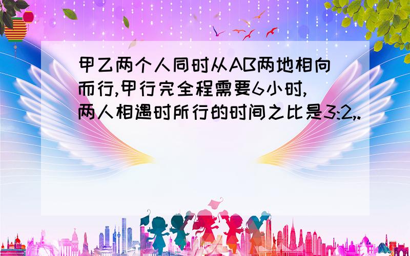 甲乙两个人同时从AB两地相向而行,甲行完全程需要6小时,两人相遇时所行的时间之比是3:2,.