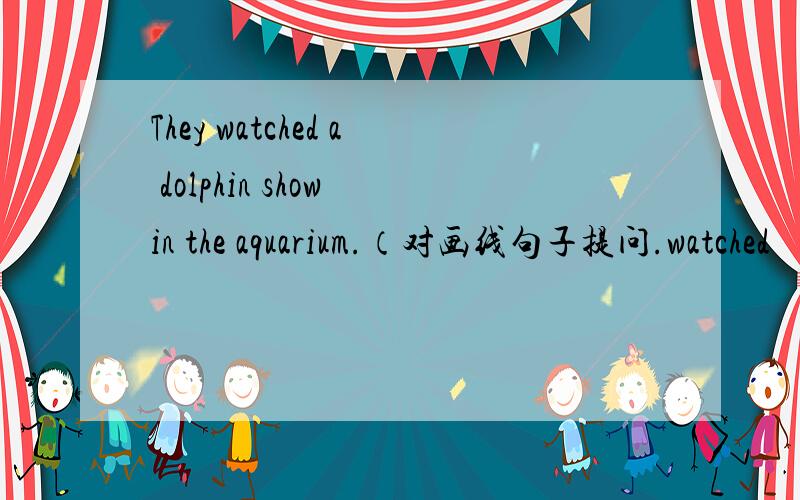 They watched a dolphin show in the aquarium.（对画线句子提问.watched