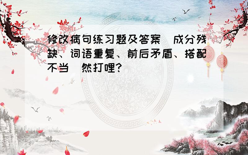 修改病句练习题及答案（成分残缺、词语重复、前后矛盾、搭配不当）然打哩?