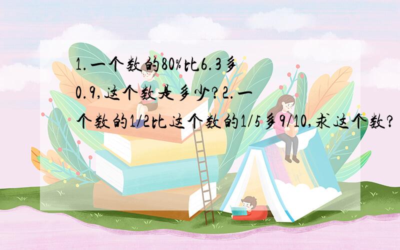 1.一个数的80%比6.3多0.9,这个数是多少?2.一个数的1/2比这个数的1/5多9/10,求这个数?