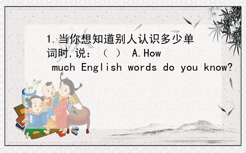 1.当你想知道别人认识多少单词时,说：（ ） A.How much English words do you know?