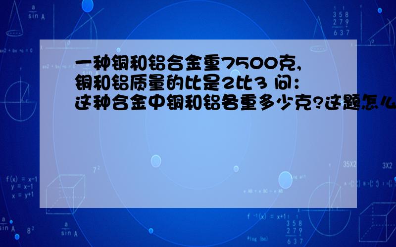 一种铜和铝合金重7500克,铜和铝质量的比是2比3 问：这种合金中铜和铝各重多少克?这题怎么做?