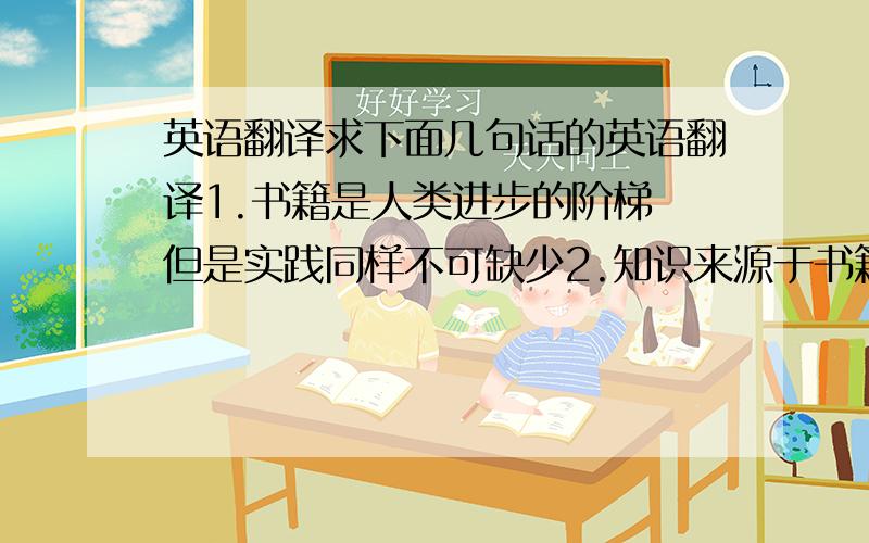 英语翻译求下面几句话的英语翻译1.书籍是人类进步的阶梯 但是实践同样不可缺少2.知识来源于书籍 知识服务于生活3.理论应