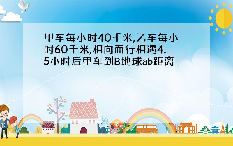 甲车每小时40千米,乙车每小时60千米,相向而行相遇4.5小时后甲车到B地球ab距离