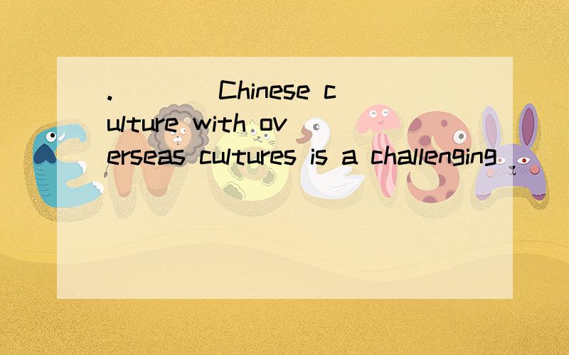 .____Chinese culture with overseas cultures is a challenging