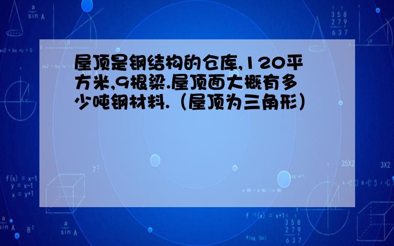 屋顶是钢结构的仓库,120平方米,9根梁.屋顶面大概有多少吨钢材料.（屋顶为三角形）