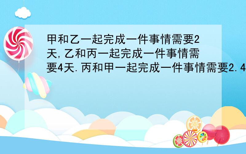 甲和乙一起完成一件事情需要2天,乙和丙一起完成一件事情需要4天.丙和甲一起完成一件事情需要2.4天.问：甲一天完成此事需