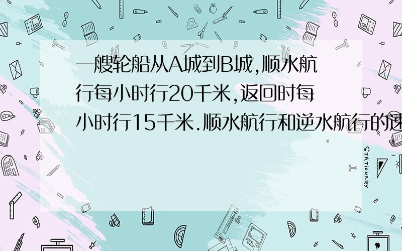 一艘轮船从A城到B城,顺水航行每小时行20千米,返回时每小时行15千米.顺水航行和逆水航行的速度比是（ ）