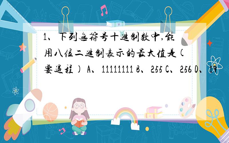 1、下列无符号十进制数中,能用八位二进制表示的最大值是(要过程) A、11111111 B、255 C、256 D、19