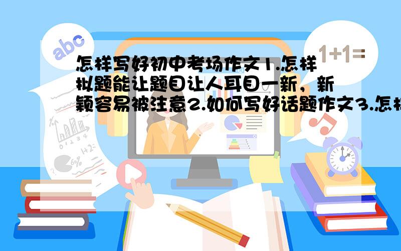 怎样写好初中考场作文1.怎样拟题能让题目让人耳目一新，新颖容易被注意2.如何写好话题作文3.怎样写好散文和记叙文4.如何