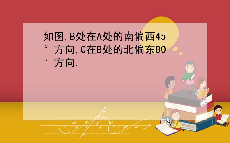 如图,B处在A处的南偏西45°方向,C在B处的北偏东80°方向.