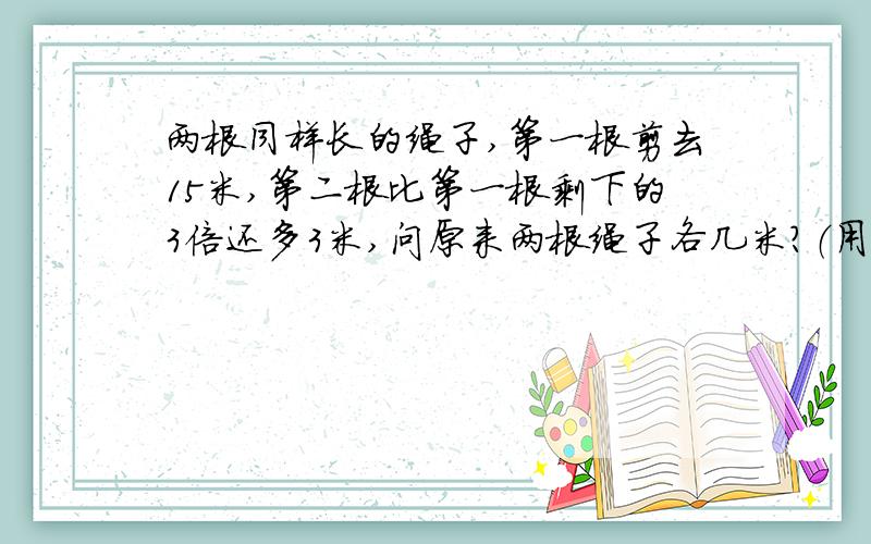 两根同样长的绳子,第一根剪去15米,第二根比第一根剩下的3倍还多3米,问原来两根绳子各几米?（用方程）