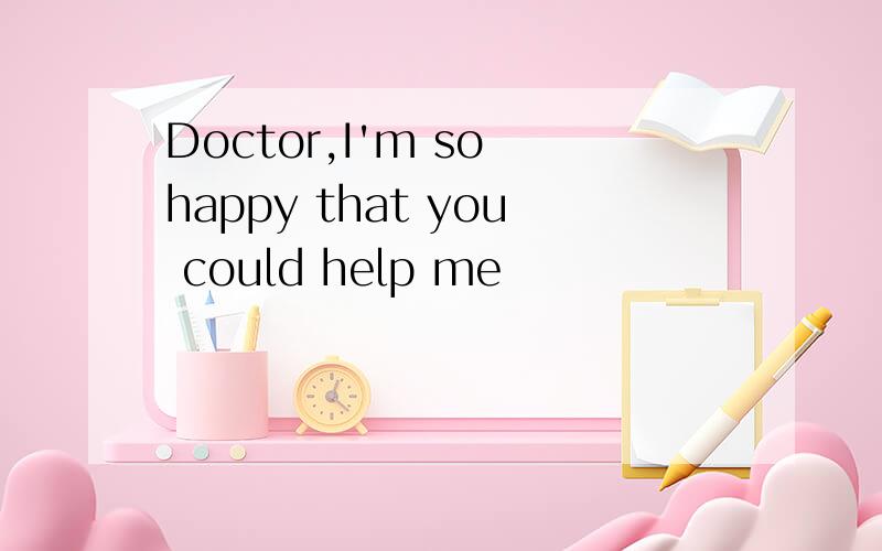 Doctor,I'm so happy that you could help me