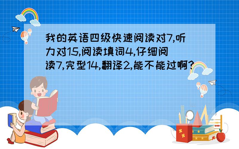 我的英语四级快速阅读对7,听力对15,阅读填词4,仔细阅读7,完型14,翻译2,能不能过啊?