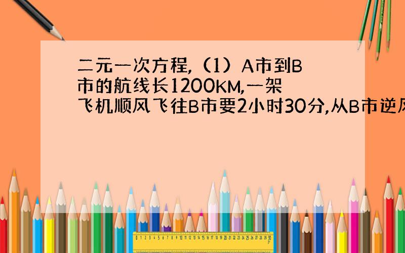 二元一次方程,（1）A市到B市的航线长1200KM,一架飞机顺风飞往B市要2小时30分,从B市逆风飞往A市需要3小时20