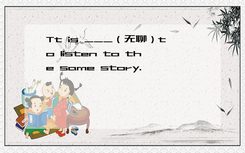 Tt is ___（无聊）to listen to the same story.