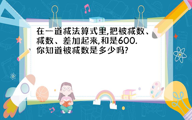 在一道减法算式里,把被减数、减数、差加起来,和是600.你知道被减数是多少吗?