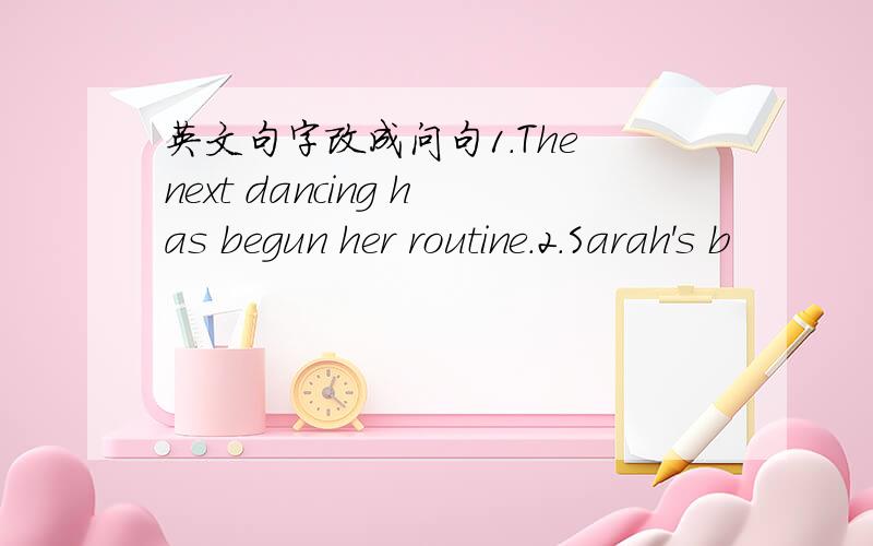 英文句字改成问句1.The next dancing has begun her routine.2.Sarah's b