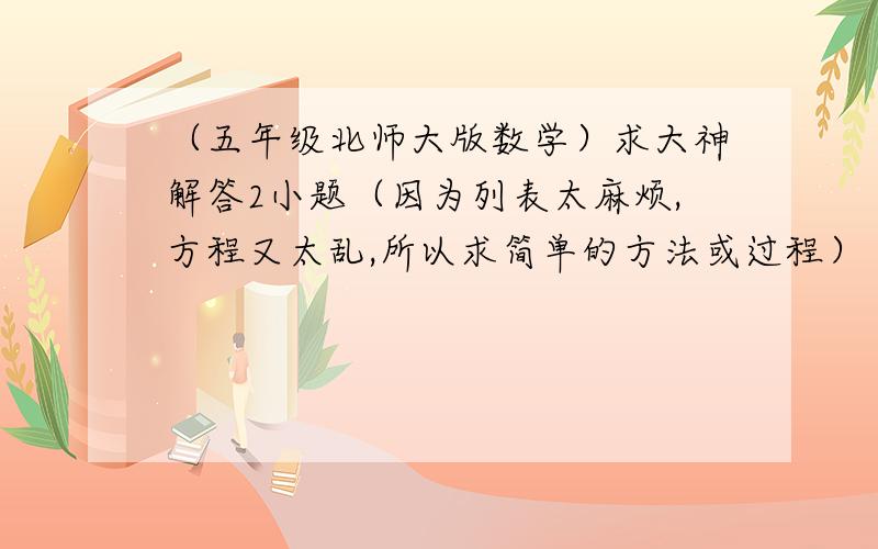 （五年级北师大版数学）求大神解答2小题（因为列表太麻烦,方程又太乱,所以求简单的方法或过程）