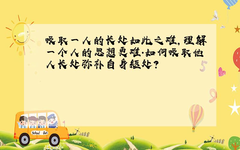 吸取一人的长处如此之难,理解一个人的思想更难.如何吸取他人长处弥补自身短处?