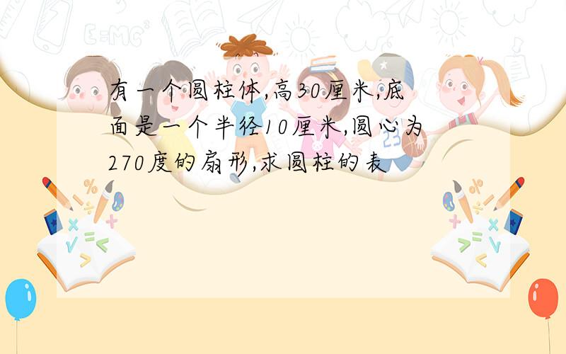 有一个圆柱体,高30厘米,底面是一个半径10厘米,圆心为270度的扇形,求圆柱的表